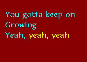 You gotta keep on
Growing

Yeah, yeah, yeah