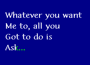 Whatever you want
Me to, all you

Got to do is
Ask...