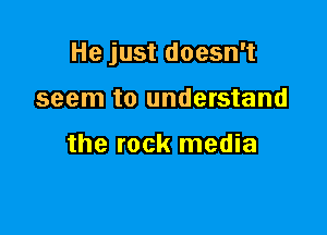 He just doesn't

seem to understand

the rock media