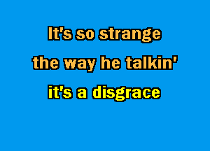 It's so strange

the way he talkin'

it's a disgrace