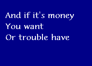 And if it's money
You want

Or trouble have