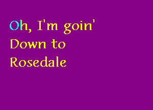 Oh, I'm goin'
Down to

Rosedale