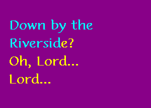 Down by the
Riverside?

Oh, Lord...
Lord...