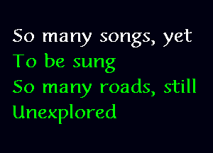 So many songs, yet
To be sung

So many roads, still
Unexplored