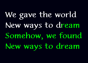 We gave the world

New ways to dream
Somehow, we found
New ways to dream