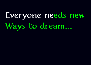 Everyone needs new
Ways to dream...