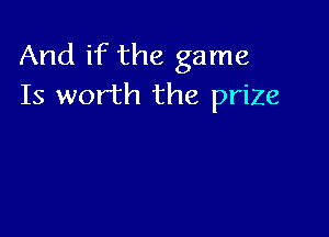 And if the game
Is worth the prize