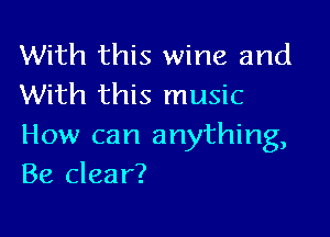 With this wine and
With this music

How can anything,
Be clear?