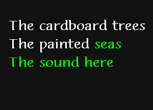 The cardboard trees
The painted seas

The sound here