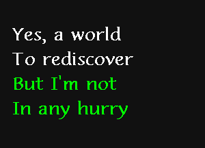 Yes, a world
To rediscover

But I'm not
In any hurry