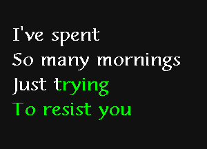 I've spent
50 many mornings

Just trying
T0 resist you