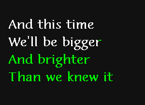 And this time
We'll be bigger

And brighter
Than we knew it