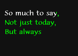 So much to say,
Not just today,

But always