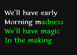 We'll have early
Morning madness

We'll have magic
In the making