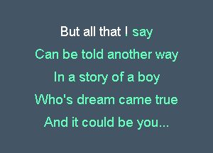 But all that I say

Can be told another way

In a story of a boy
Who's dream came true

And it could be you...