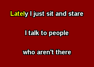 Lately I just sit and stare

I talk to people

who aren't there