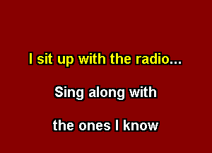 I sit up with the radio...

Sing along with

the ones I know