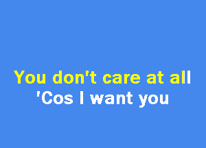 You don't care at all
'Cos I want you