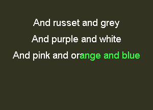 And russet and grey

And purple and white

And pink and orange and blue