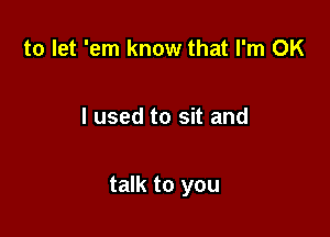 to let 'em know that I'm OK

I used to sit and

talk to you