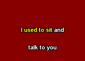 I used to sit and

talk to you