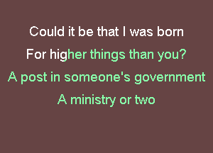 Could it be that I was born
For higher things than you?
A post in someone's government

A ministry or two