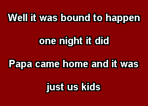 Well it was bound to happen

one night it did
Papa came home and it was

just us kids