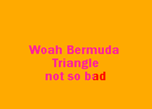 Woah Bermuda
Triangle
not so bad