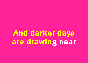 And darker days
are drawing near