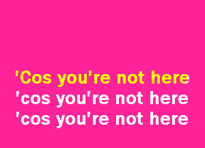 'Cos you're not here
'cos you're not here
'cos you're not here