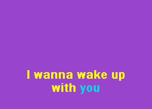lwanna wake up
with you