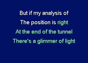 But if my analysis of
The position is right
At the end ofthe tunnel

There's a glimmer of light