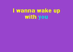 lwanna wake up
with you