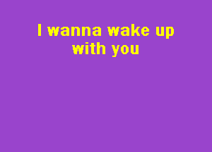 lwanna wake up
with you