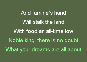And famine's hand
Will stalk the land
With food an all-time low
Noble king, there is no doubt

What your dreams are all about