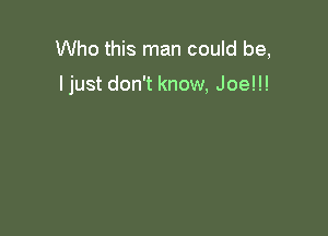 Who this man could be,

ljust don't know, Joe!!!