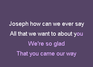 Joseph how can we ever say

All that we want to about you

We're so glad

That you came our way