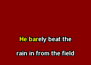 He barely beat the

rain in from the field