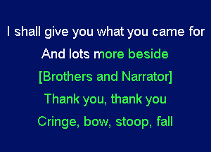 I shall give you what you came for
And lots more beside
Brothers and Narratorl

Thank you, thank you

Cringe, bow, stoop, fall