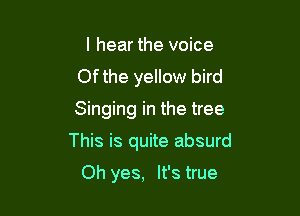 I hear the voice
Ofthe yellow bird
Singing in the tree

This is quite absurd

Oh yes, It's true