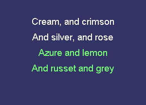 Cream, and crimson
And silver, and rose

Azure and lemon

And russet and grey