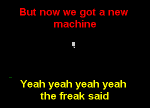But now we got a new
machine

Yeah yeah yeah yeah
the freak said