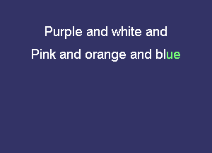 Purple and white and

Pink and orange and blue