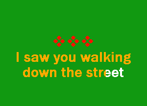 I saw you walking
down the street