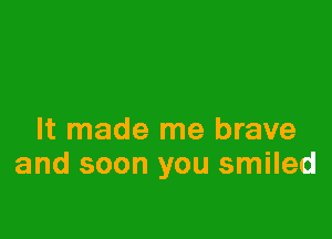 It made me brave
and soon you smiled