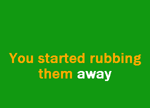 You started rubbing
them away