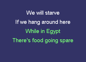 We will starve
lfwe hang around here
While in Egypt

There's food going spare