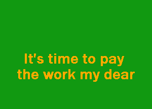 It's time to pay
the work my dear