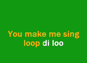You make me sing
loop di loo