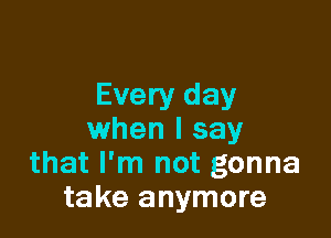 Every day

when I say
that I'm not gonna
take anymore